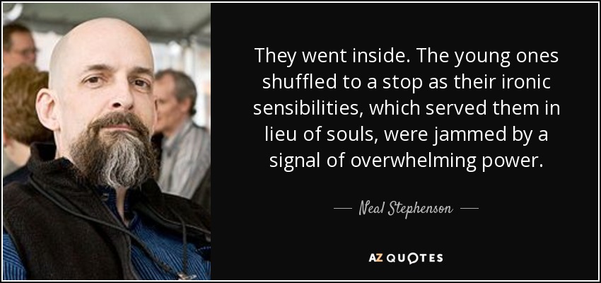 They went inside. The young ones shuffled to a stop as their ironic sensibilities, which served them in lieu of souls, were jammed by a signal of overwhelming power. - Neal Stephenson
