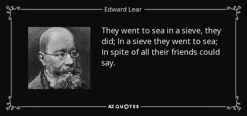 They went to sea in a sieve, they did; In a sieve they went to sea; In spite of all their friends could say. - Edward Lear