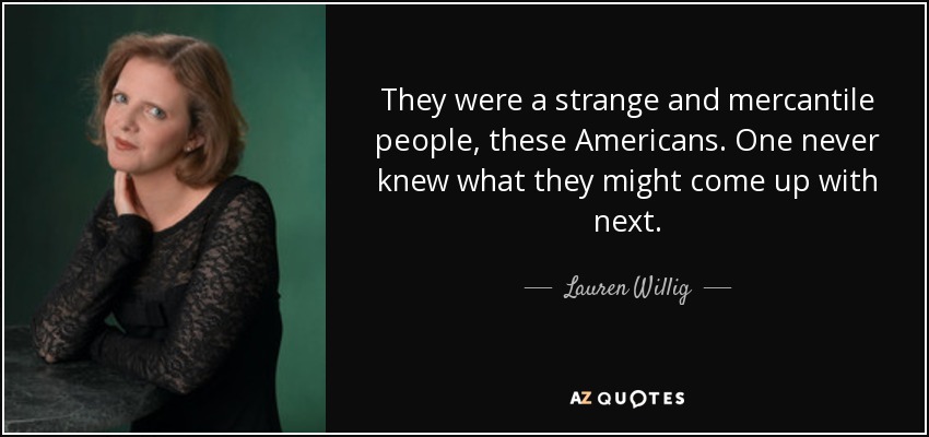They were a strange and mercantile people, these Americans. One never knew what they might come up with next. - Lauren Willig