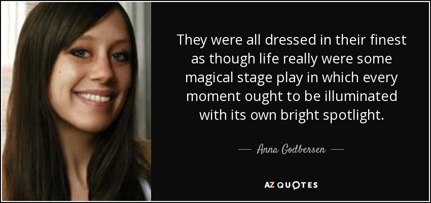 They were all dressed in their finest as though life really were some magical stage play in which every moment ought to be illuminated with its own bright spotlight. - Anna Godbersen