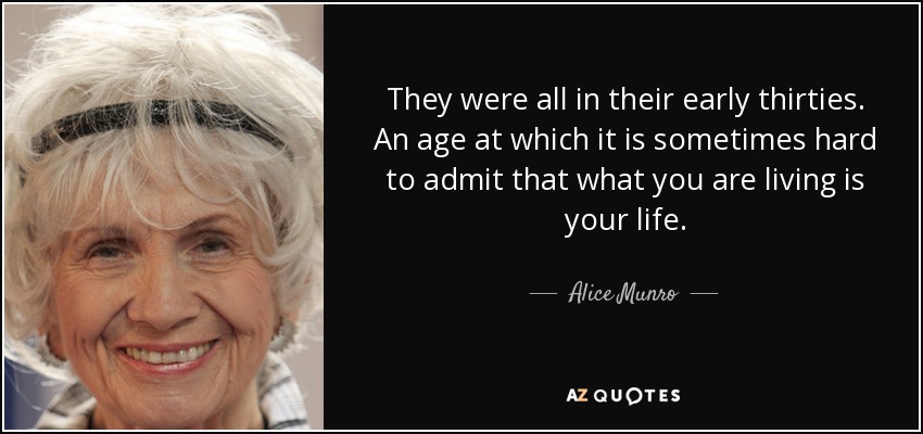 They were all in their early thirties. An age at which it is sometimes hard to admit that what you are living is your life. - Alice Munro