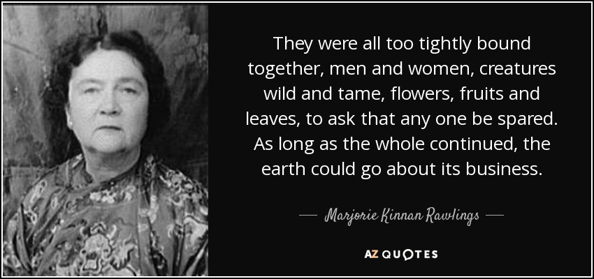 They were all too tightly bound together, men and women, creatures wild and tame, flowers, fruits and leaves, to ask that any one be spared. As long as the whole continued, the earth could go about its business. - Marjorie Kinnan Rawlings