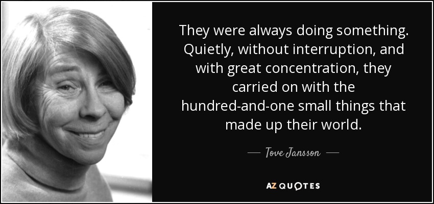 They were always doing something. Quietly, without interruption, and with great concentration, they carried on with the hundred-and-one small things that made up their world. - Tove Jansson
