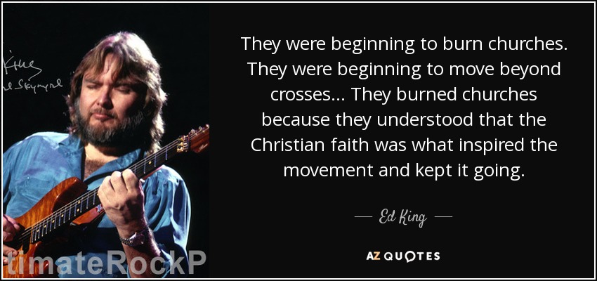 They were beginning to burn churches. They were beginning to move beyond crosses... They burned churches because they understood that the Christian faith was what inspired the movement and kept it going. - Ed King