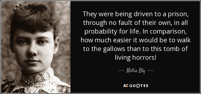 They were being driven to a prison, through no fault of their own, in all probability for life. In comparison, how much easier it would be to walk to the gallows than to this tomb of living horrors! - Nellie Bly