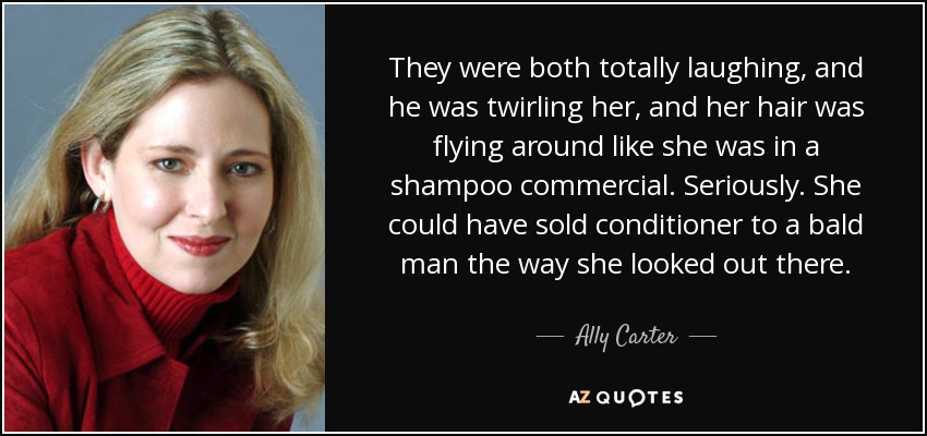 They were both totally laughing, and he was twirling her, and her hair was flying around like she was in a shampoo commercial. Seriously. She could have sold conditioner to a bald man the way she looked out there. - Ally Carter