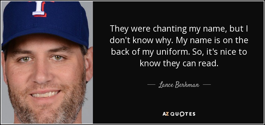 They were chanting my name, but I don't know why. My name is on the back of my uniform. So, it's nice to know they can read. - Lance Berkman