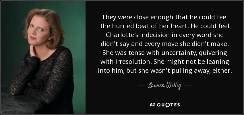 They were close enough that he could feel the hurried beat of her heart. He could feel Charlotte's indecision in every word she didn't say and every move she didn't make. She was tense with uncertainty, quivering with irresolution. She might not be leaning into him, but she wasn't pulling away, either. - Lauren Willig