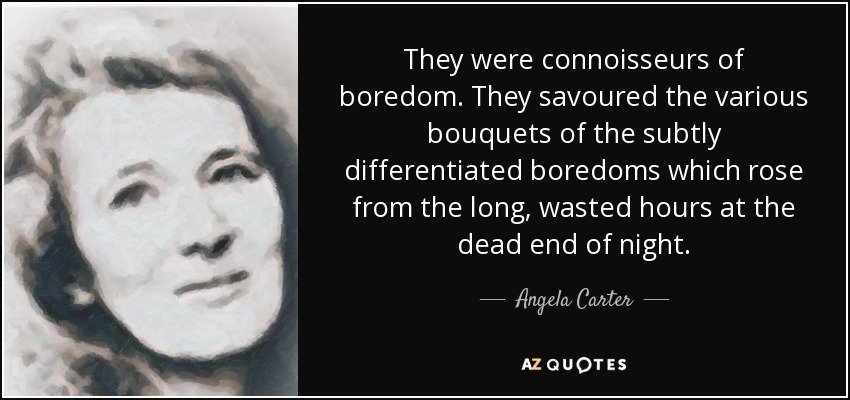 They were connoisseurs of boredom. They savoured the various bouquets of the subtly differentiated boredoms which rose from the long, wasted hours at the dead end of night. - Angela Carter