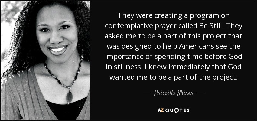 They were creating a program on contemplative prayer called Be Still. They asked me to be a part of this project that was designed to help Americans see the importance of spending time before God in stillness. I knew immediately that God wanted me to be a part of the project. - Priscilla Shirer