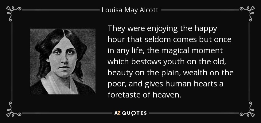 They were enjoying the happy hour that seldom comes but once in any life, the magical moment which bestows youth on the old, beauty on the plain, wealth on the poor, and gives human hearts a foretaste of heaven. - Louisa May Alcott