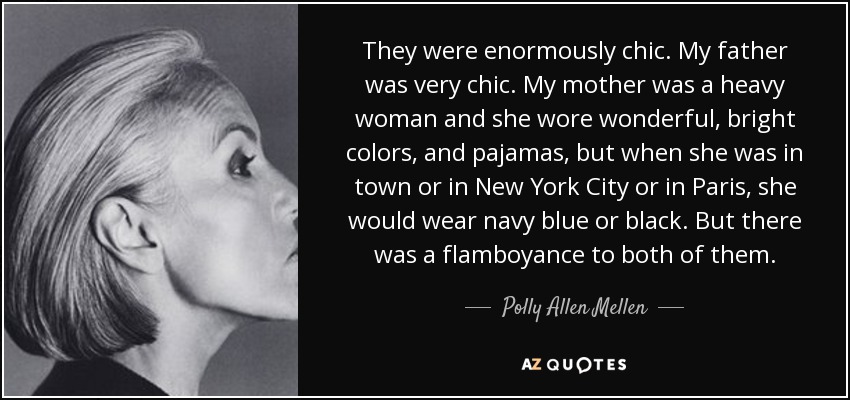 They were enormously chic. My father was very chic. My mother was a heavy woman and she wore wonderful, bright colors, and pajamas, but when she was in town or in New York City or in Paris, she would wear navy blue or black. But there was a flamboyance to both of them. - Polly Allen Mellen