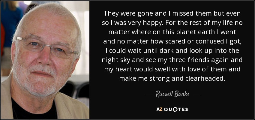 They were gone and I missed them but even so I was very happy. For the rest of my life no matter where on this planet earth I went and no matter how scared or confused I got, I could wait until dark and look up into the night sky and see my three friends again and my heart would swell with love of them and make me strong and clearheaded. - Russell Banks