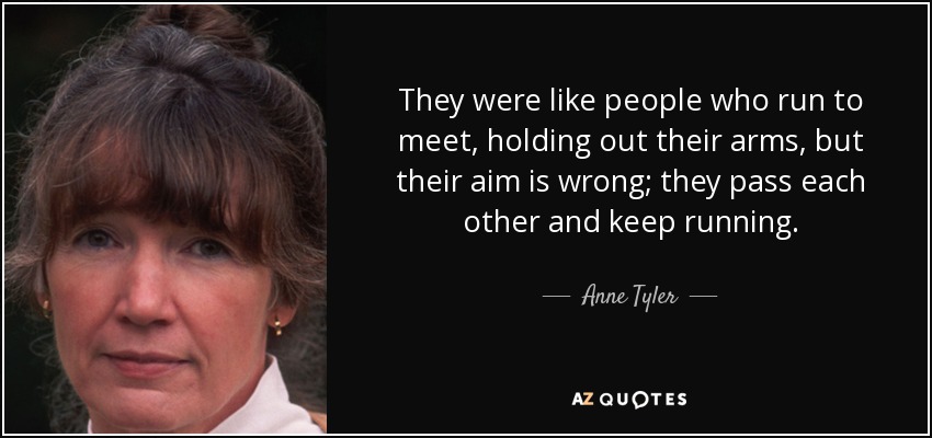They were like people who run to meet, holding out their arms, but their aim is wrong; they pass each other and keep running. - Anne Tyler
