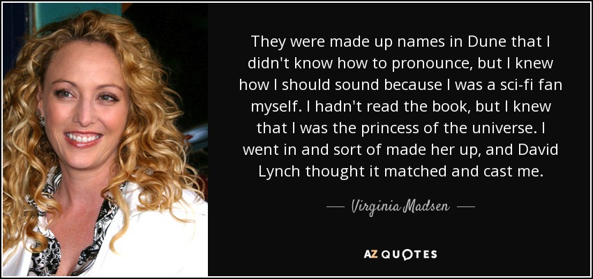 They were made up names in Dune that I didn't know how to pronounce, but I knew how I should sound because I was a sci-fi fan myself. I hadn't read the book, but I knew that I was the princess of the universe. I went in and sort of made her up, and David Lynch thought it matched and cast me. - Virginia Madsen