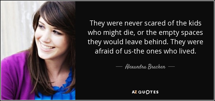 They were never scared of the kids who might die, or the empty spaces they would leave behind. They were afraid of us-the ones who lived. - Alexandra Bracken