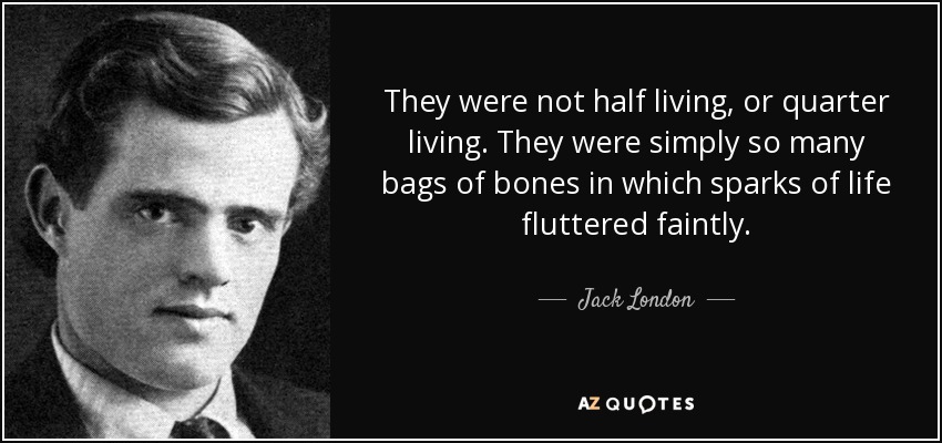 They were not half living, or quarter living. They were simply so many bags of bones in which sparks of life fluttered faintly. - Jack London