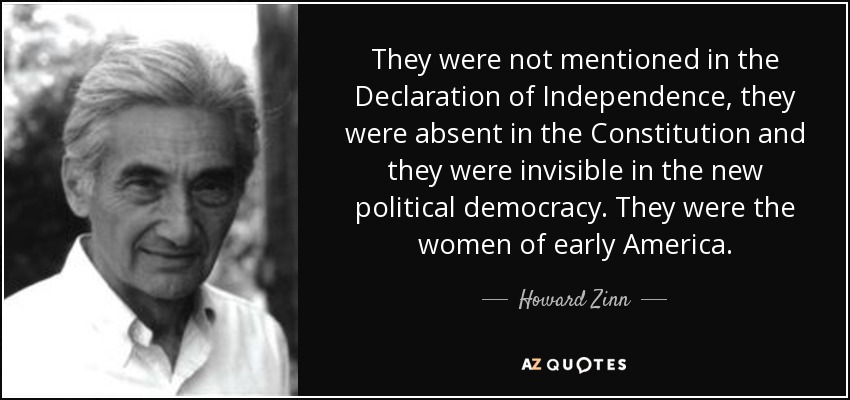 They were not mentioned in the Declaration of Independence, they were absent in the Constitution and they were invisible in the new political democracy. They were the women of early America. - Howard Zinn