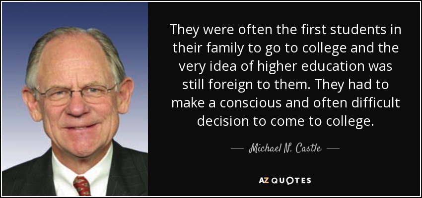 They were often the first students in their family to go to college and the very idea of higher education was still foreign to them. They had to make a conscious and often difficult decision to come to college. - Michael N. Castle