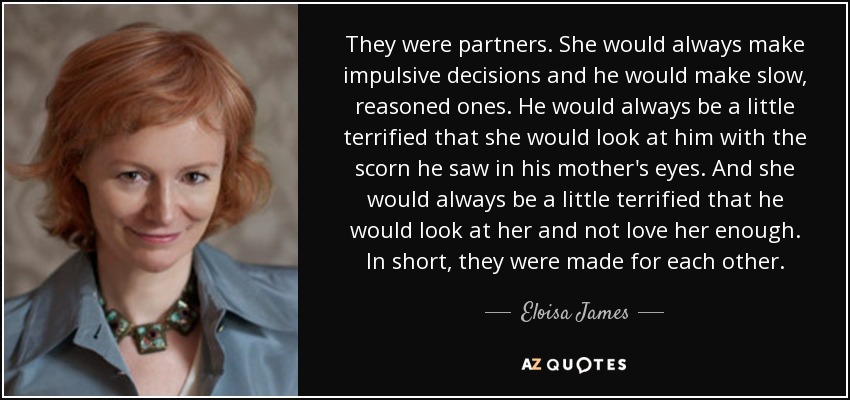 They were partners. She would always make impulsive decisions and he would make slow, reasoned ones. He would always be a little terrified that she would look at him with the scorn he saw in his mother's eyes. And she would always be a little terrified that he would look at her and not love her enough. In short, they were made for each other. - Eloisa James