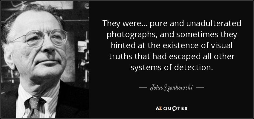 They were ... pure and unadulterated photographs, and sometimes they hinted at the existence of visual truths that had escaped all other systems of detection. - John Szarkowski