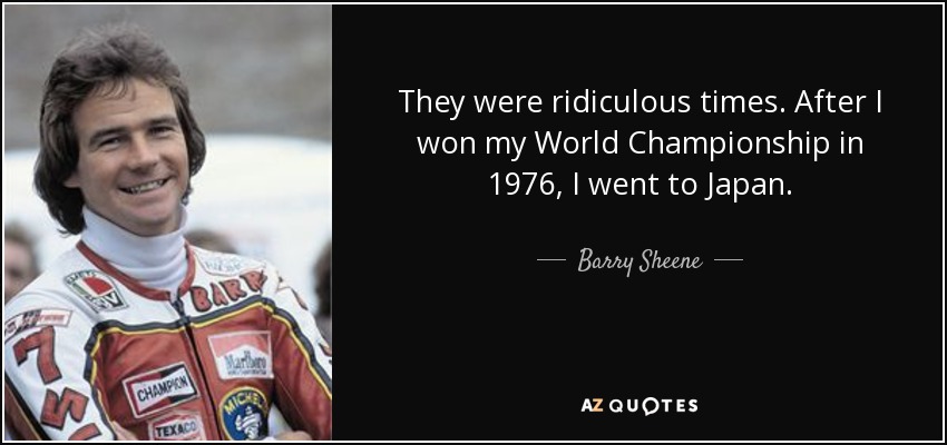 They were ridiculous times. After I won my World Championship in 1976, I went to Japan. - Barry Sheene