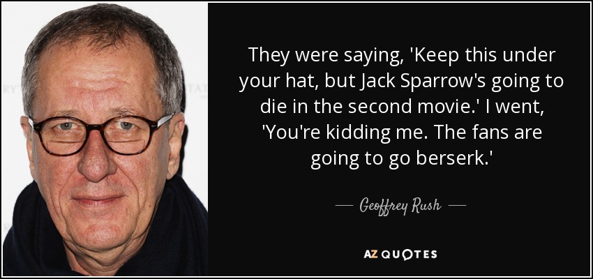 They were saying, 'Keep this under your hat, but Jack Sparrow's going to die in the second movie.' I went, 'You're kidding me. The fans are going to go berserk.' - Geoffrey Rush