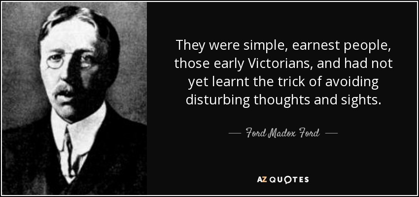 They were simple, earnest people, those early Victorians, and had not yet learnt the trick of avoiding disturbing thoughts and sights. - Ford Madox Ford