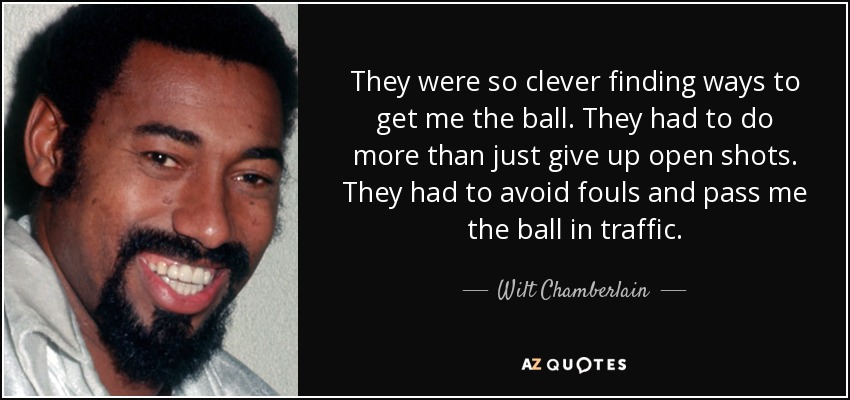 They were so clever finding ways to get me the ball. They had to do more than just give up open shots. They had to avoid fouls and pass me the ball in traffic. - Wilt Chamberlain
