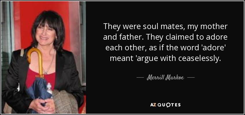 They were soul mates, my mother and father. They claimed to adore each other, as if the word 'adore' meant 'argue with ceaselessly. - Merrill Markoe