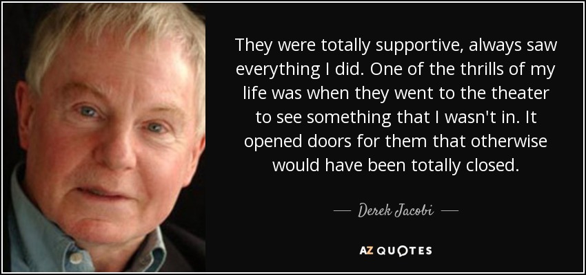They were totally supportive, always saw everything I did. One of the thrills of my life was when they went to the theater to see something that I wasn't in. It opened doors for them that otherwise would have been totally closed. - Derek Jacobi