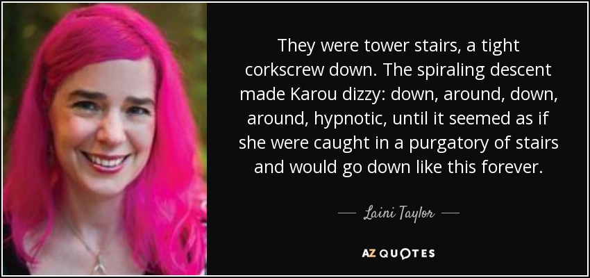 They were tower stairs, a tight corkscrew down. The spiraling descent made Karou dizzy: down, around, down, around, hypnotic, until it seemed as if she were caught in a purgatory of stairs and would go down like this forever. - Laini Taylor