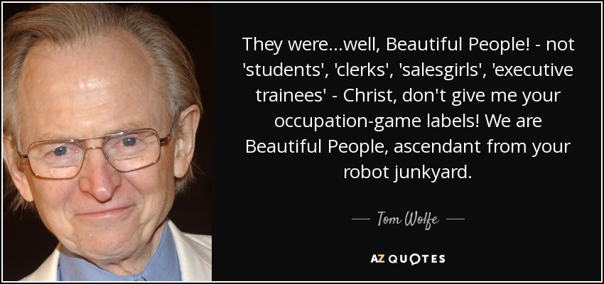 They were...well, Beautiful People! - not 'students', 'clerks', 'salesgirls', 'executive trainees' - Christ, don't give me your occupation-game labels! We are Beautiful People, ascendant from your robot junkyard. - Tom Wolfe