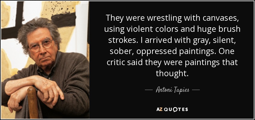 They were wrestling with canvases, using violent colors and huge brush strokes. I arrived with gray, silent, sober, oppressed paintings. One critic said they were paintings that thought. - Antoni Tapies