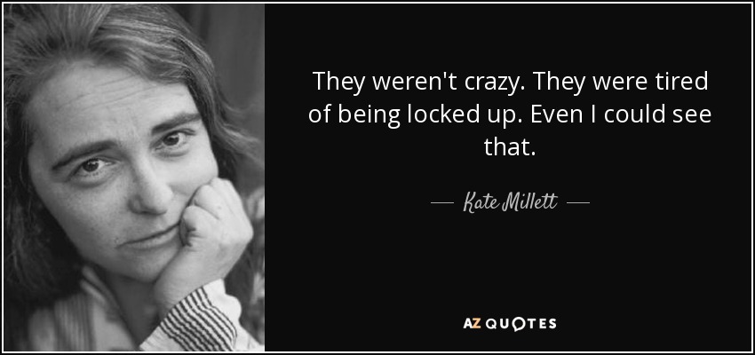 They weren't crazy. They were tired of being locked up. Even I could see that. - Kate Millett