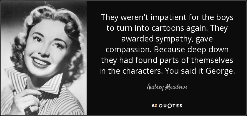 They weren't impatient for the boys to turn into cartoons again. They awarded sympathy, gave compassion. Because deep down they had found parts of themselves in the characters. You said it George. - Audrey Meadows