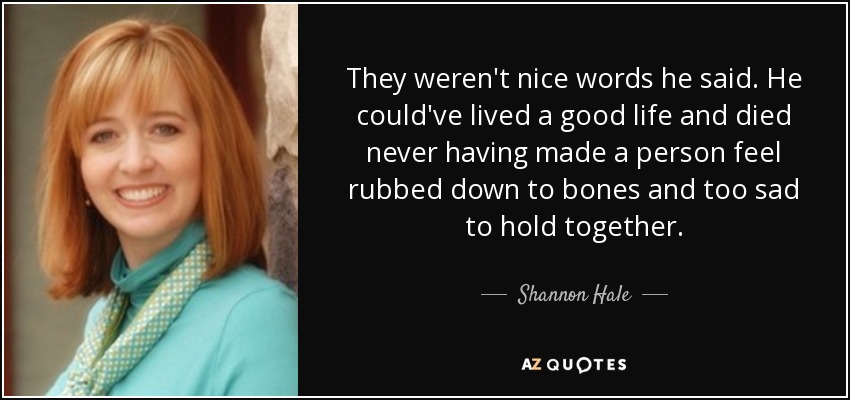 They weren't nice words he said. He could've lived a good life and died never having made a person feel rubbed down to bones and too sad to hold together. - Shannon Hale