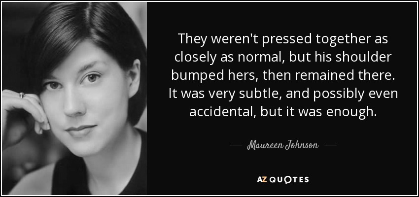 They weren't pressed together as closely as normal, but his shoulder bumped hers, then remained there. It was very subtle, and possibly even accidental, but it was enough. - Maureen Johnson
