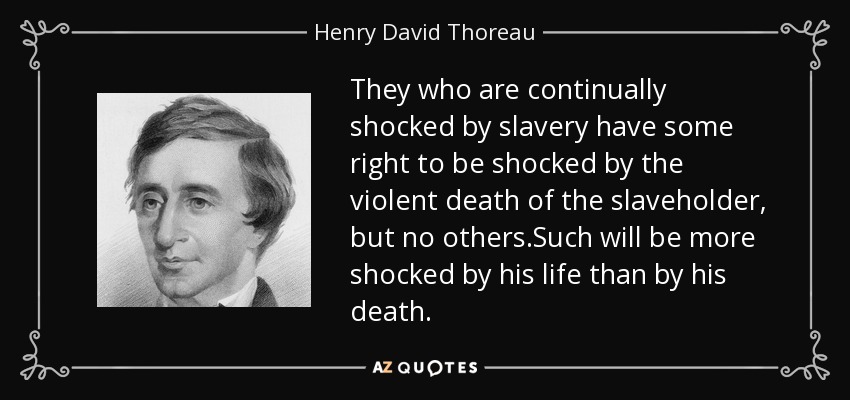 They who are continually shocked by slavery have some right to be shocked by the violent death of the slaveholder, but no others.Such will be more shocked by his life than by his death. - Henry David Thoreau