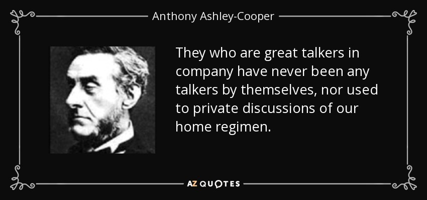 They who are great talkers in company have never been any talkers by themselves, nor used to private discussions of our home regimen. - Anthony Ashley-Cooper, 7th Earl of Shaftesbury