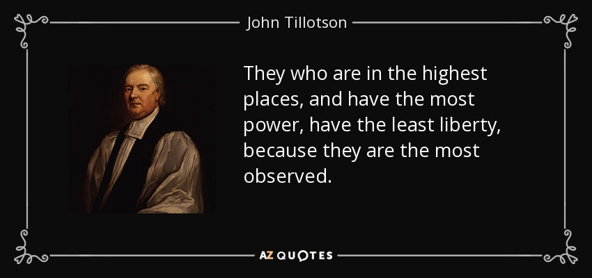 They who are in the highest places, and have the most power, have the least liberty, because they are the most observed. - John Tillotson