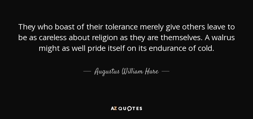 They who boast of their tolerance merely give others leave to be as careless about religion as they are themselves. A walrus might as well pride itself on its endurance of cold. - Augustus William Hare