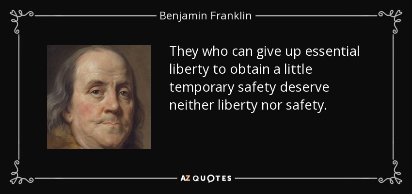 They who can give up essential liberty to obtain a little temporary safety deserve neither liberty nor safety. - Benjamin Franklin