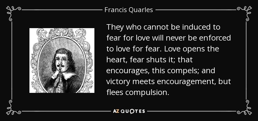 They who cannot be induced to fear for love will never be enforced to love for fear. Love opens the heart, fear shuts it; that encourages, this compels; and victory meets encouragement, but flees compulsion. - Francis Quarles