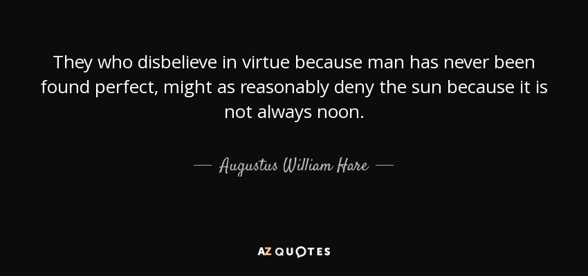 They who disbelieve in virtue because man has never been found perfect, might as reasonably deny the sun because it is not always noon. - Augustus William Hare