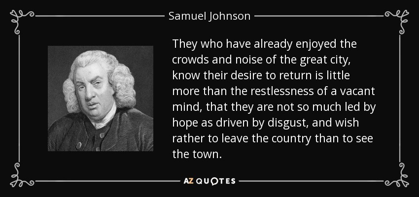 They who have already enjoyed the crowds and noise of the great city, know their desire to return is little more than the restlessness of a vacant mind, that they are not so much led by hope as driven by disgust, and wish rather to leave the country than to see the town. - Samuel Johnson