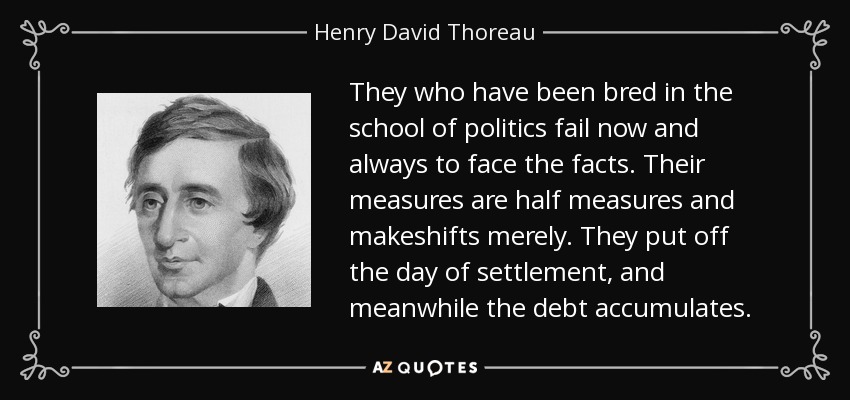 They who have been bred in the school of politics fail now and always to face the facts. Their measures are half measures and makeshifts merely. They put off the day of settlement, and meanwhile the debt accumulates. - Henry David Thoreau