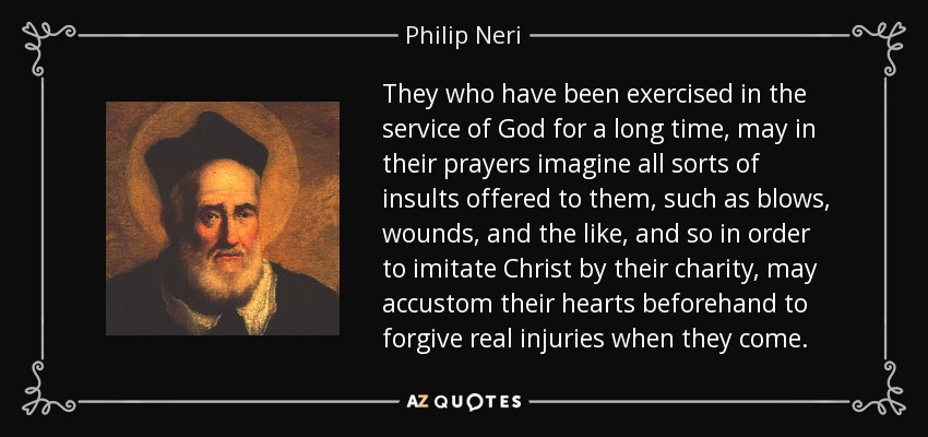 They who have been exercised in the service of God for a long time, may in their prayers imagine all sorts of insults offered to them, such as blows, wounds, and the like, and so in order to imitate Christ by their charity, may accustom their hearts beforehand to forgive real injuries when they come. - Philip Neri