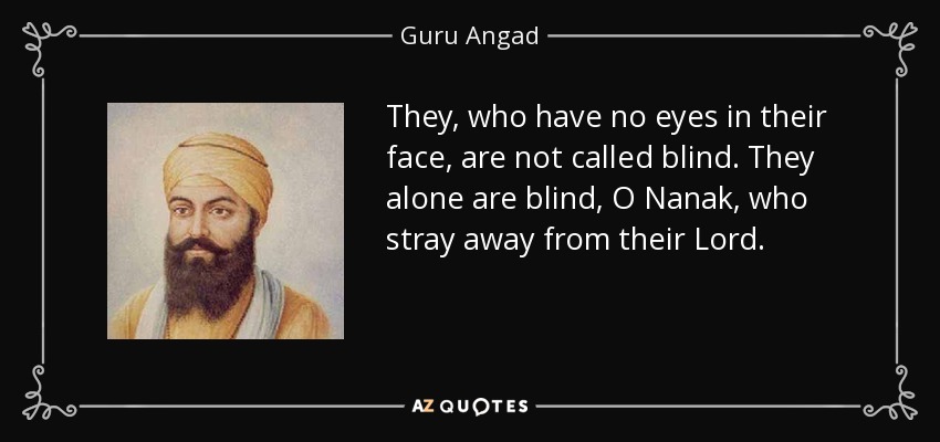 They, who have no eyes in their face, are not called blind. They alone are blind, O Nanak, who stray away from their Lord. - Guru Angad