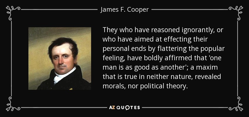 They who have reasoned ignorantly, or who have aimed at effecting their personal ends by flattering the popular feeling, have boldly affirmed that 'one man is as good as another'; a maxim that is true in neither nature, revealed morals, nor political theory. - James F. Cooper